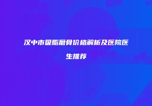 汉中市吸脂磨骨价格解析及医院医生推荐