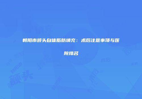 朝阳市额头自体脂肪填充：术后注意事项与医院排名