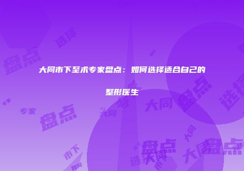大同市下至术专家盘点：如何选择适合自己的整形医生