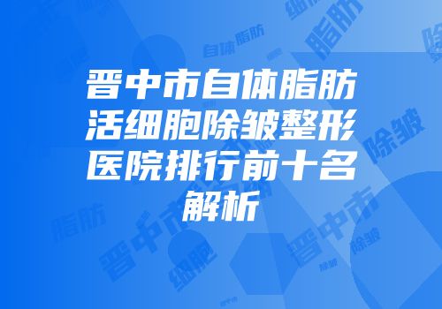 晋中市自体脂肪活细胞除皱整形医院排行前十名解析