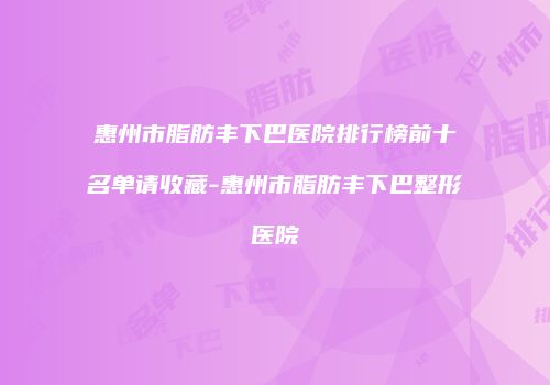 惠州市脂肪丰下巴医院排行榜前十名单请收藏-惠州市脂肪丰下巴整形医院