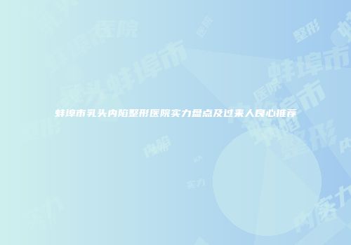 蚌埠市乳头内陷整形医院实力盘点及过来人良心推荐