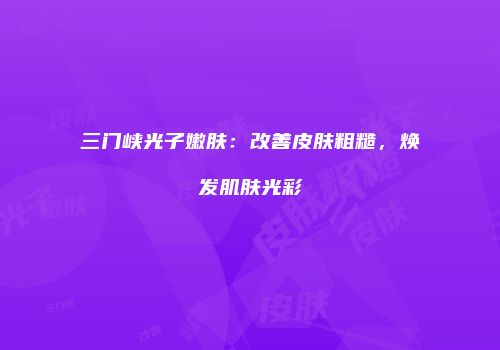 三门峡光子嫩肤：改善皮肤粗糙，焕发肌肤光彩
