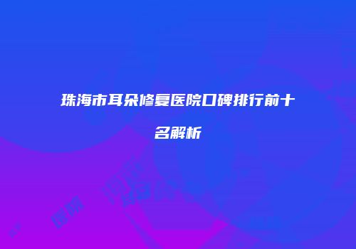 珠海市耳朵修复医院口碑排行前十名解析