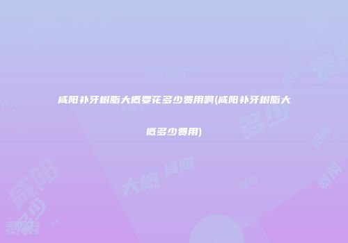 咸阳补牙树脂大概要花多少费用啊(咸阳补牙树脂大概多少费用)