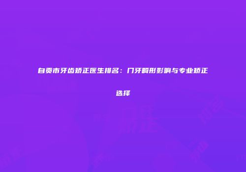 自贡市牙齿矫正医生排名：门牙畸形影响与专业矫正选择