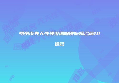 朔州市先天性颈纹消除医院排名前10揭晓