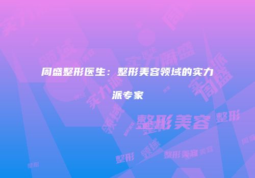 周盛整形医生：整形美容领域的实力派专家