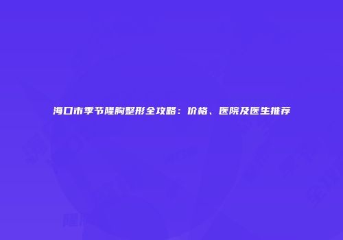 海口市季节隆胸整形全攻略：价格、医院及医生推荐