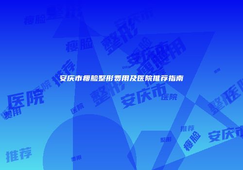 安庆市瘦脸整形费用及医院推荐指南