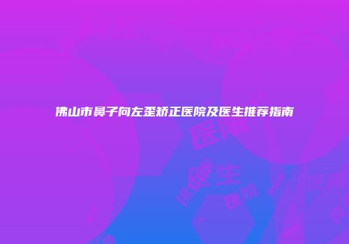 佛山市鼻子向左歪矫正医院及医生推荐指南