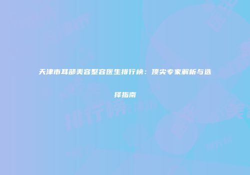天津市耳部美容整容医生排行榜：顶尖专家解析与选择指南