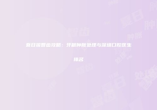 夏日拔智齿攻略：牙龈肿胀处理与深圳口腔医生排名