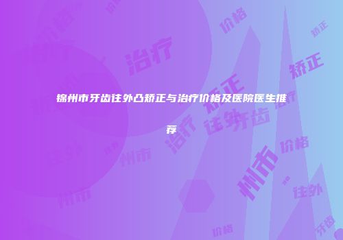 锦州市牙齿往外凸矫正与治疗价格及医院医生推荐