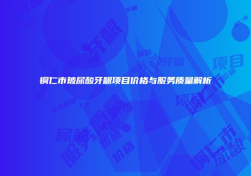 铜仁市玻尿酸牙龈项目价格与服务质量解析