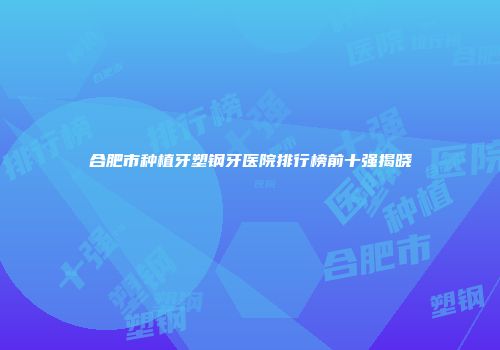 合肥市种植牙塑钢牙医院排行榜前十强揭晓