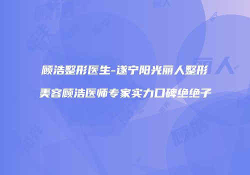 顾浩整形医生-遂宁阳光丽人整形美容顾浩医师专家实力口碑绝绝子