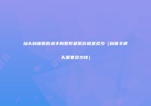 汕头自体脂肪术丰胸整形最低价格是多少（自体丰额头需要多少钱）