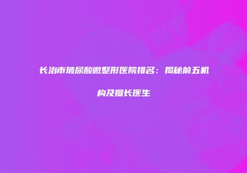 长治市玻尿酸微整形医院排名：揭秘前五机构及擅长医生