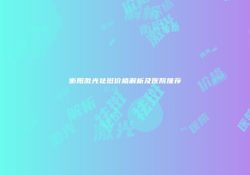 衡阳激光祛斑价格解析及医院推荐