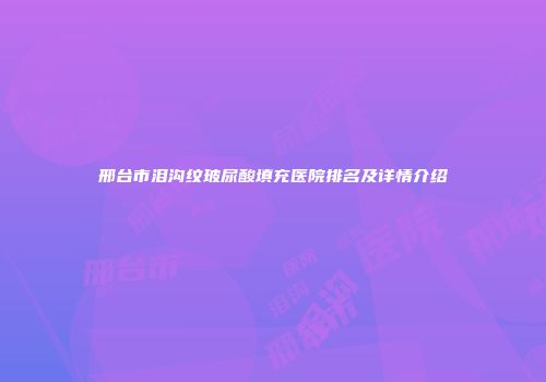 邢台市泪沟纹玻尿酸填充医院排名及详情介绍