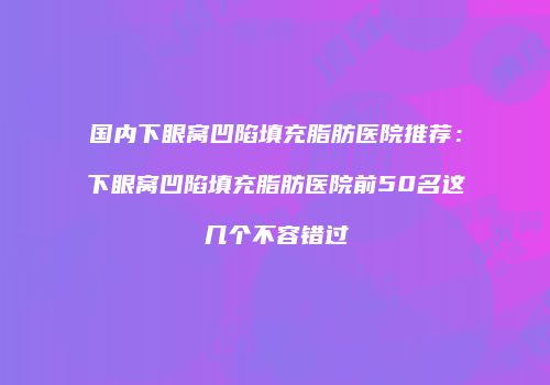 国内下眼窝凹陷填充脂肪医院推荐：下眼窝凹陷填充脂肪医院前50名这几个不容错过
