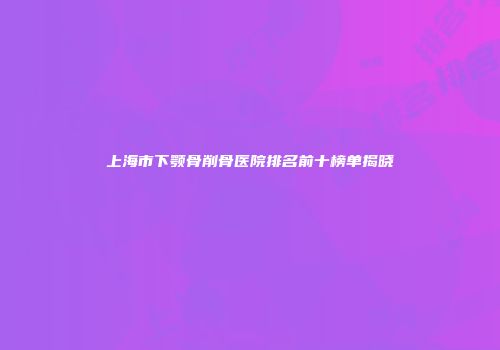 上海市下颚骨削骨医院排名前十榜单揭晓