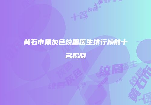 黄石市黑灰色纹眉医生排行榜前十名揭晓