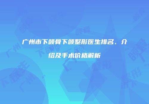 广州市下颌骨下颌整形医生排名、介绍及手术价格解析