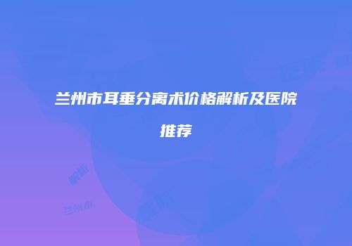兰州市耳垂分离术价格解析及医院推荐