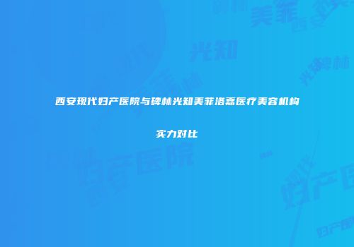 西安现代妇产医院与碑林光知美菲洛嘉医疗美容机构实力对比