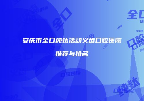 安庆市全口纯钛活动义齿口腔医院推荐与排名
