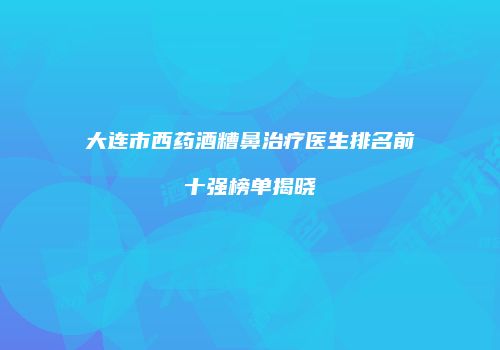 大连市西药酒糟鼻治疗医生排名前十强榜单揭晓