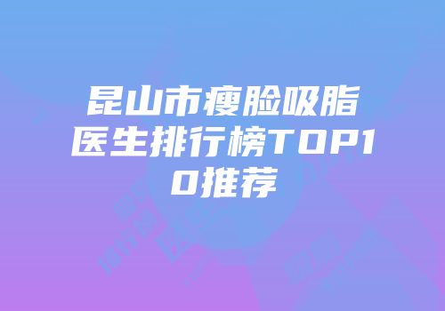 昆山市瘦脸吸脂医生排行榜TOP10推荐