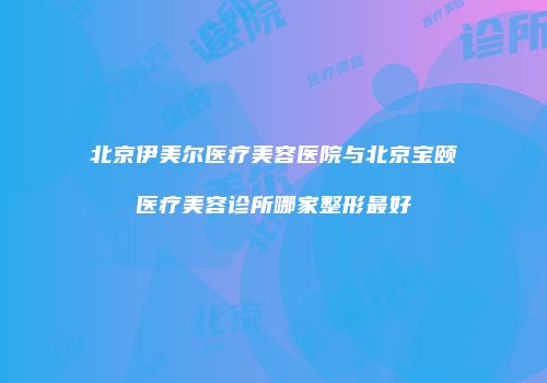 北京伊美尔医疗美容医院与北京宝颐医疗美容诊所哪家整形最好