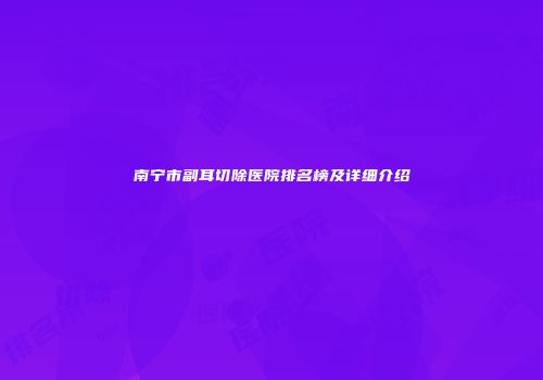 南宁市副耳切除医院排名榜及详细介绍