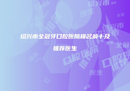绍兴市全冠牙口腔医院排名前十及推荐医生
