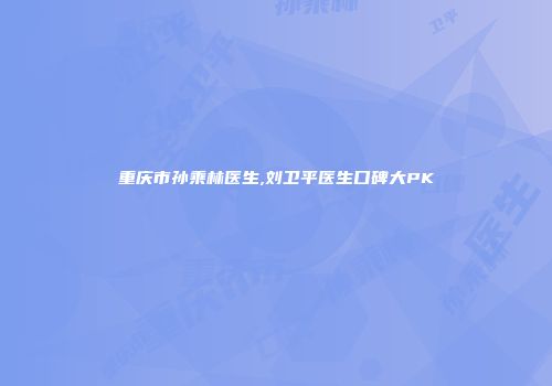 重庆市孙乘林医生,刘卫平医生口碑大PK