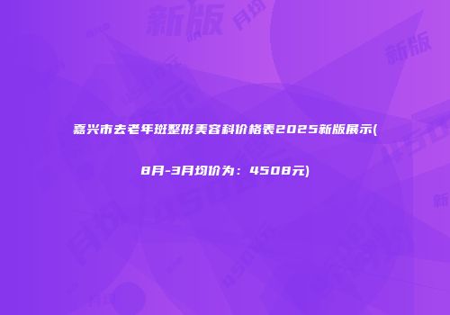 嘉兴市去老年斑整形美容科价格表2025新版展示(8月-3月均价为：4508元)