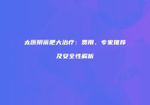 太原阴蒂肥大治疗：费用、专家推荐及安全性解析