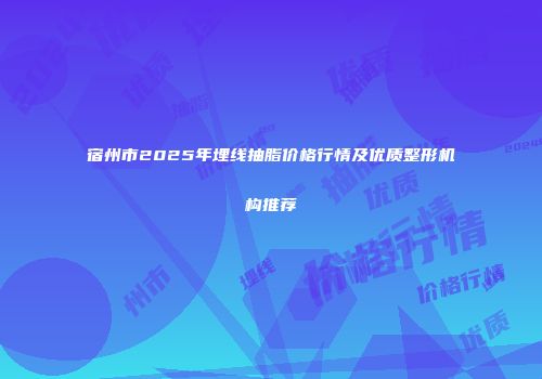 宿州市2025年埋线抽脂价格行情及优质整形机构推荐