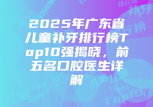 2025年广东省儿童补牙排行榜Top10强揭晓，前五名口腔医生详解