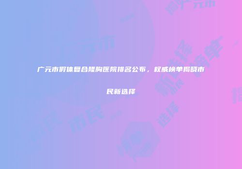 广元市假体复合隆胸医院排名公布，权威榜单揭晓市民新选择