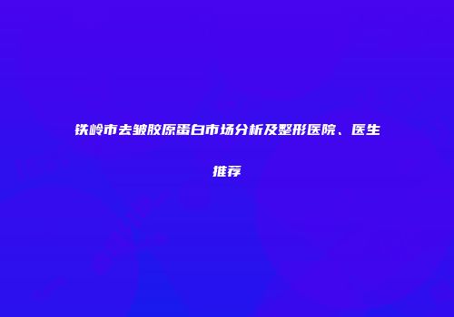 铁岭市去皱胶原蛋白市场分析及整形医院、医生推荐