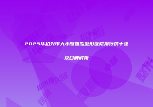 2025年绍兴市大小腿吸脂整形医院排行前十强及口碑解析