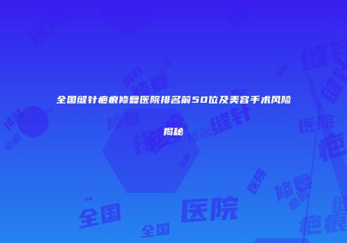 全国缝针疤痕修复医院排名前50位及美容手术风险揭秘