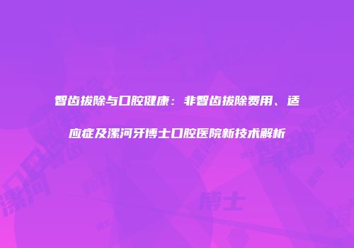 智齿拔除与口腔健康：非智齿拔除费用、适应症及漯河牙博士口腔医院新技术解析
