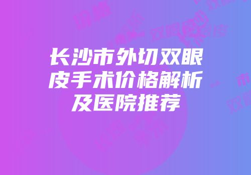 长沙市外切双眼皮手术价格解析及医院推荐