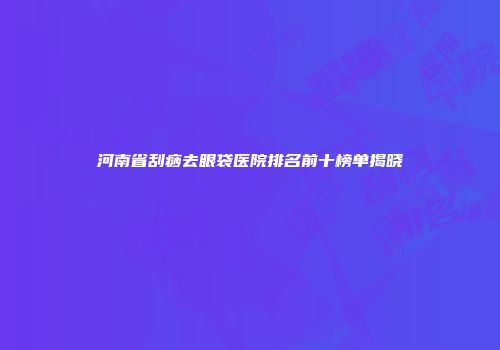 河南省刮痧去眼袋医院排名前十榜单揭晓