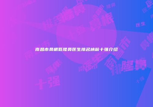 南昌市鼻根低隆鼻医生排名榜前十强介绍
